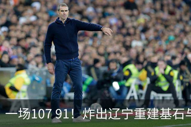 一场107 91！炸出辽宁重建基石与未来核心！乌戈或将面临调整！