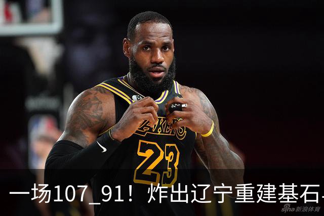 一场107 91！炸出辽宁重建基石与未来核心！乌戈或将面临调整！
